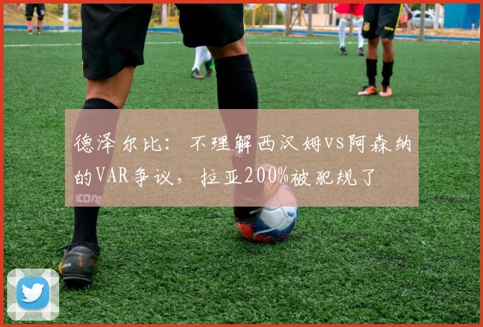德泽尔比：不理解西汉姆vs阿森纳的VAR争议，拉亚200%被犯规了