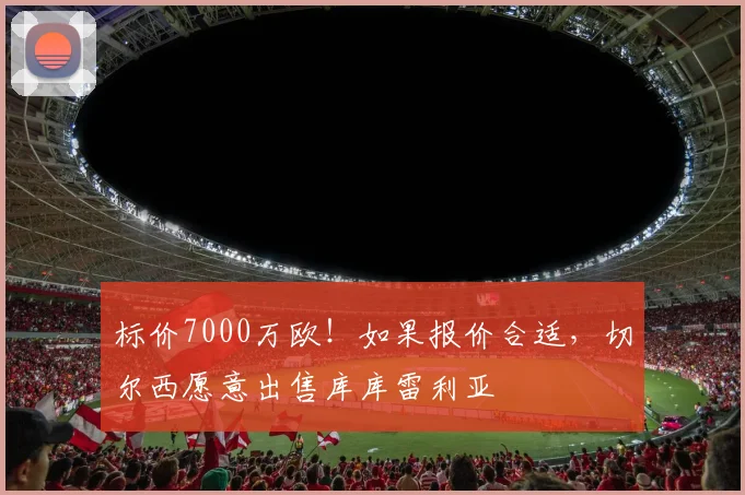 标价7000万欧！如果报价合适，切尔西愿意出售库库雷利亚