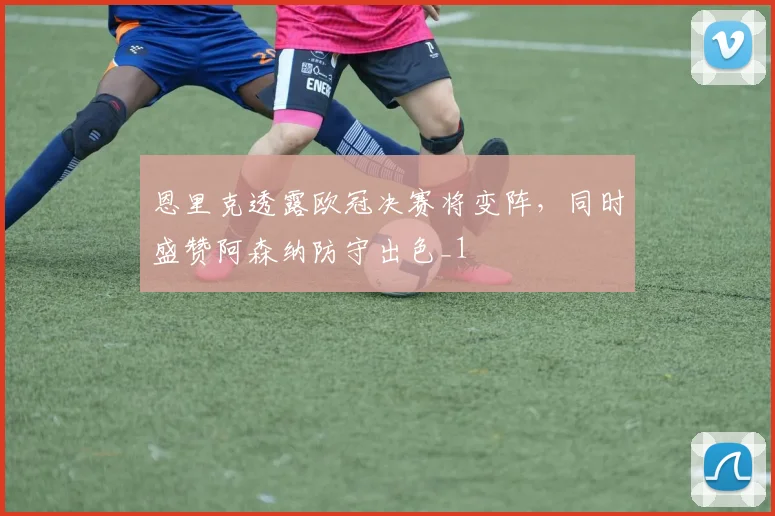 恩里克透露欧冠决赛将变阵，同时盛赞阿森纳防守出色_1