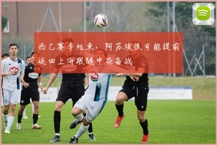 西乙赛季结束，阿苏埃很可能提前返回上海跟随申花备战