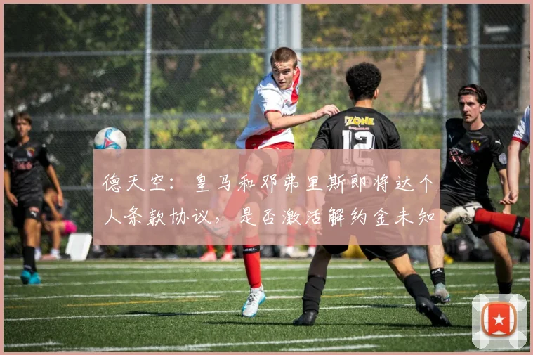 德天空：皇马和邓弗里斯即将达个人条款协议，是否激活解约金未知