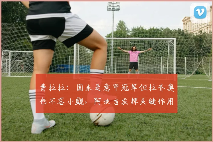 费拉拉：国米是意甲冠军但拉齐奥也不容小觑，阿坎吉发挥关键作用